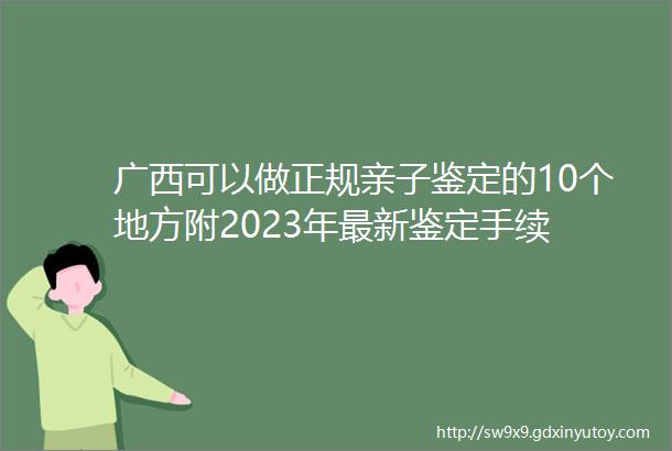 广西可以做正规亲子鉴定的10个地方附2023年最新鉴定手续
